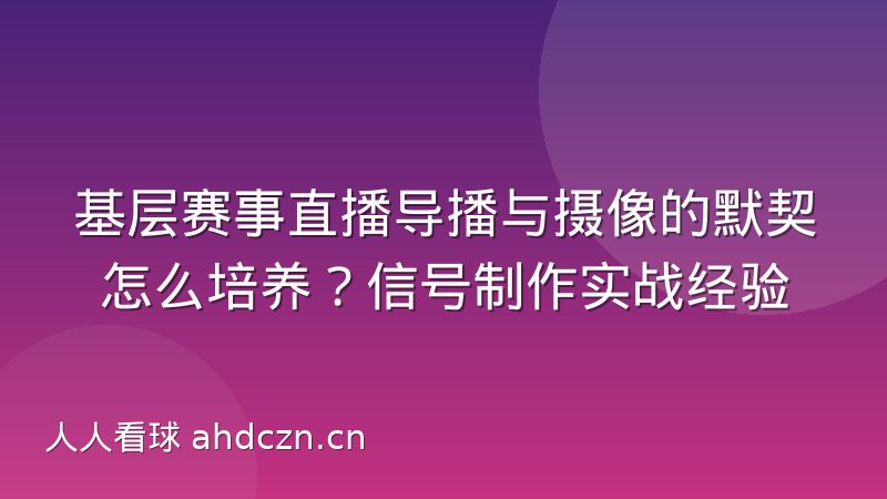 基层赛事直播导播与摄像的默契怎么培养？信号制作实战经验